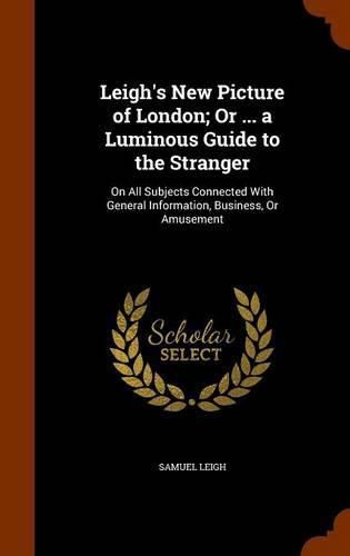 Leigh's New Picture of London; Or ... a Luminous Guide to the Stranger: On All Subjects Connected with General Information, Business, or Amusement