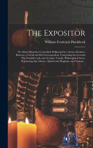 Cover image for The Expositor; or, Many Mysteries Unravelled. Delineated in a Series of Letters, Between a Friend and His Correspondent, Comprising the Learned Pig, Invisible Lady and Acoustic Temple, Philosophical Swan, Penetrating Spy Glasses, Optical and Magnetic, ...