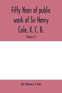 Cover image for Fifty years of public work of Sir Henry Cole, K. C. B., accounted for in his deeds, speeches and writings (Volume I)