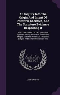 Cover image for An Inquiry Into the Origin and Intent of Primitive Sacrifice, and the Scripture Evidence Respecting It: With Observations on the Opinions of Spencer, Bishop Warburton, Archbishop Magee, and Other Writers on the Same Subject and Some Reflexions on the