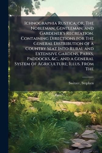 Cover image for Ichnographia Rustica; or, The Nobleman, Gentleman, and Gardener's Recreation. Containing Directions for The General Distribution of a Country Seat Into Rural and Extensive Gardens, Parks, Paddocks, &c., and a General System of Agriculture; Illus. From The
