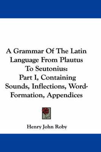 Cover image for A Grammar of the Latin Language from Plautus to Seutonius: Part I, Containing Sounds, Inflections, Word-Formation, Appendices