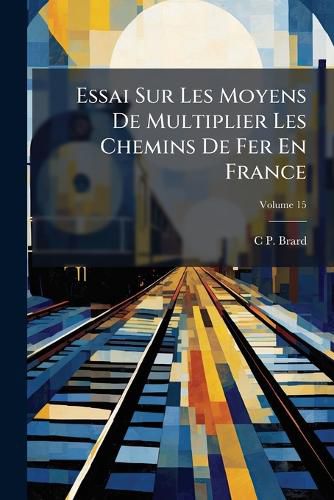 Cover image for Essai Sur Les Moyens de Multiplier Les Chemins de Fer En France: Et de Diminuer L'Entretien Des Grandes Routes, Volume 15