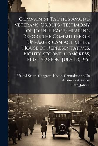 Cover image for Communist Tactics Among Veterans' Groups (testimony of John T. Pace) Hearing Before the Committee on Un-American Activities, House of Representatives, Eighty-second Congress, First Session. July l3, 1951