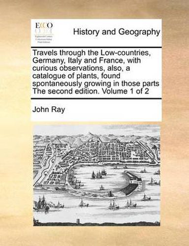 Cover image for Travels Through the Low-Countries, Germany, Italy and France, with Curious Observations, Also, a Catalogue of Plants, Found Spontaneously Growing in Those Parts the Second Edition. Volume 1 of 2