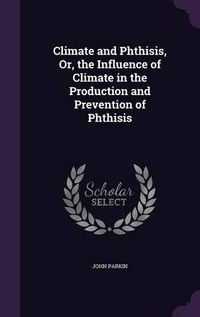 Cover image for Climate and Phthisis, Or, the Influence of Climate in the Production and Prevention of Phthisis