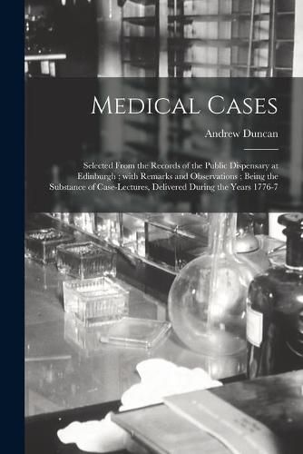 Medical Cases: Selected From the Records of the Public Dispensary at Edinburgh; With Remarks and Observations; Being the Substance of Case-lectures, Delivered During the Years 1776-7