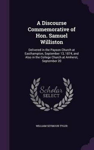 A Discourse Commemorative of Hon. Samuel Williston: Delivered in the Payson Church at Easthampton, September 13, 1874, and Also in the College Church at Amherst, September 20