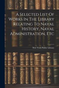 Cover image for A Selected List Of Works In The Library Relating To Naval History, Naval Administration, Etc