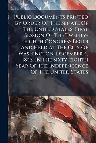 Cover image for Public Documents Printed By Order Of The Senate Of The United States, First Session Of The Twenty-eighth Congress Begin And Held At The City Of Washington, December 4, 1843, In The Sixty-eighth Year Of The Indepencence Of The United States