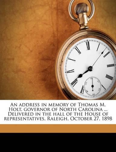 Cover image for An Address in Memory of Thomas M. Holt, Governor of North Carolina ... Delivered in the Hall of the House of Representatives, Raleigh, October 27, 1898