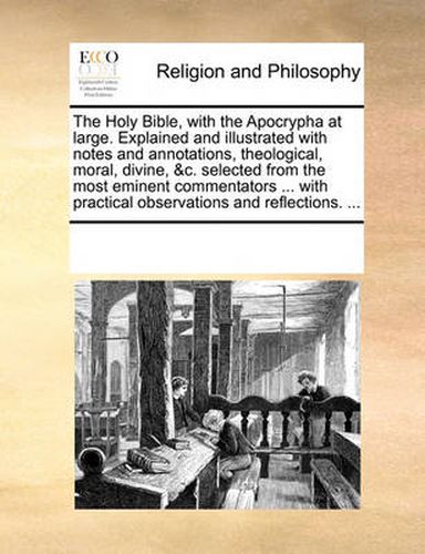 Cover image for The Holy Bible, with the Apocrypha at Large. Explained and Illustrated with Notes and Annotations, Theological, Moral, Divine, &C. Selected from the Most Eminent Commentators ... with Practical Observations and Reflections. ...