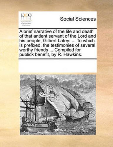 Cover image for A Brief Narrative of the Life and Death of That Antient Servant of the Lord and His People, Gilbert Latey: To Which Is Prefixed, the Testimonies of Several Worthy Friends ... Compiled for Publick Benefit, by R. Hawkins.