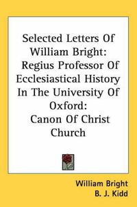 Cover image for Selected Letters of William Bright: Regius Professor of Ecclesiastical History in the University of Oxford: Canon of Christ Church