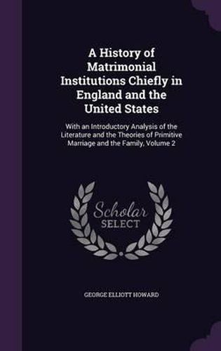 A History of Matrimonial Institutions Chiefly in England and the United States: With an Introductory Analysis of the Literature and the Theories of Primitive Marriage and the Family, Volume 2