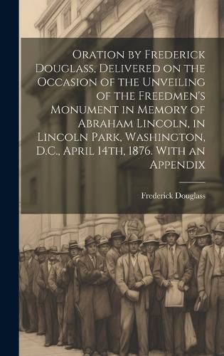 Cover image for Oration by Frederick Douglass, Delivered on the Occasion of the Unveiling of the Freedmen's Monument in Memory of Abraham Lincoln, in Lincoln Park, Washington, D.C., April 14th, 1876. With an Appendix