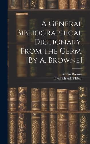 Cover image for A General Bibliographical Dictionary, From the Germ. [By A. Browne]