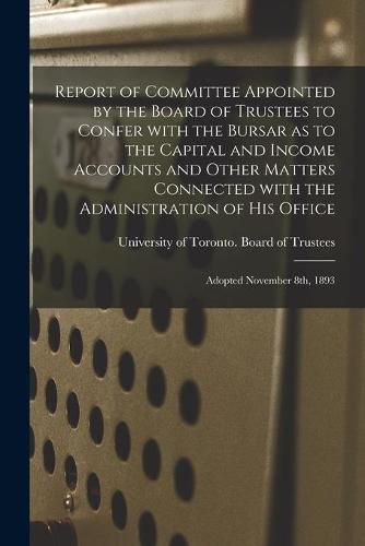 Cover image for Report of Committee Appointed by the Board of Trustees to Confer With the Bursar as to the Capital and Income Accounts and Other Matters Connected With the Administration of His Office [microform]: Adopted November 8th, 1893