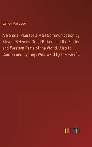 Cover image for A General Plan for a Mail Communication by Steam, Between Great Britain and the Eastern and Western Parts of the World. Also to Canton and Sydney, Westward by the Pacific