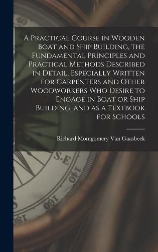 A Practical Course in Wooden Boat and Ship Building, the Fundamental Principles and Practical Methods Described in Detail, Especially Written for Carpenters and Other Woodworkers who Desire to Engage in Boat or Ship Building, and as a Textbook for Schools