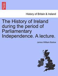 Cover image for The History of Ireland During the Period of Parliamentary Independence. a Lecture.