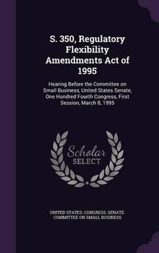 Cover image for S. 350, Regulatory Flexibility Amendments Act of 1995: Hearing Before the Committee on Small Business, United States Senate, One Hundred Fourth Congress, First Session, March 8, 1995