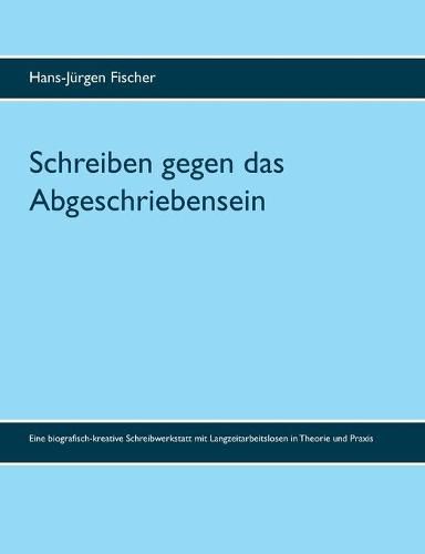 Schreiben gegen das Abgeschriebensein: Eine biografisch-kreative Schreibwerkstatt mit Langzeitarbeitslosen in Theorie und Praxis