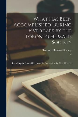 Cover image for What Has Been Accomplished During Five Years by the Toronto Humane Society [microform]: Including the Annual Report of the Society for the Year 1891-92