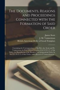 Cover image for The Documents, Reasons and Proceedings Connected With the Formation of Said Order [microform]: Containing the Correspondence of the Rev. Jas. Scott and Dr. Vannorman, the First Official Circular of the G.W.C.T. of the Order, the Repudiation of The...