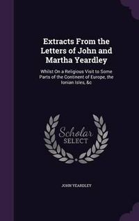 Cover image for Extracts from the Letters of John and Martha Yeardley: Whilst on a Religious Visit to Some Parts of the Continent of Europe, the Ionian Isles, &C