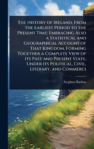 Cover image for The History of Ireland, From the Earliest Period to the Present Time; Embracing Also a Statistical and Geographical Account of That Kingdom, Forming Together a Complete View of its Past and Present State, Under its Political, Civil, Literary, and Commerci