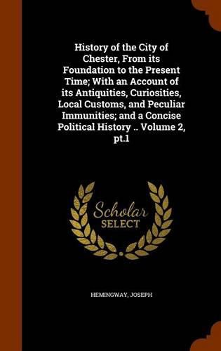 History of the City of Chester, from Its Foundation to the Present Time; With an Account of Its Antiquities, Curiosities, Local Customs, and Peculiar Immunities; And a Concise Political History .. Volume 2, PT.1