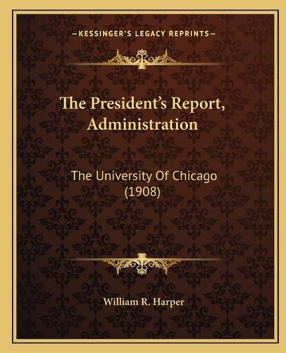 Cover image for The President's Report, Administration the President's Report, Administration: The University of Chicago (1908) the University of Chicago (1908)