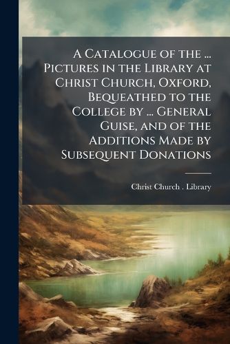 Cover image for A Catalogue of the ... Pictures in the Library at Christ Church, Oxford, Bequeathed to the College by ... General Guise, and of the Additions Made by Subsequent Donations