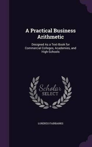 Cover image for A Practical Business Arithmetic: Designed as a Text-Book for Commercial Colleges, Academies, and High-Schools