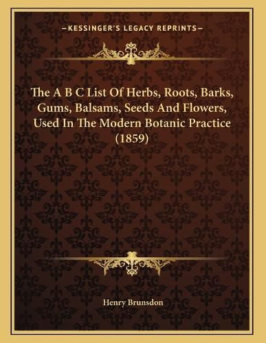 Cover image for The A B C List of Herbs, Roots, Barks, Gums, Balsams, Seeds and Flowers, Used in the Modern Botanic Practice (1859)