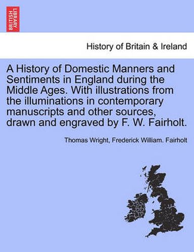 Cover image for A History of Domestic Manners and Sentiments in England during the Middle Ages. With illustrations from the illuminations in contemporary manuscripts and other sources, drawn and engraved by F. W. Fairholt.