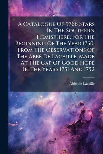 Cover image for A Catalogue of 9766 Stars in the Southern Hemisphere, for the Beginning of the Year 1750, from the Observations of the Abb de Lacaille, Made at the Cap of Good Hope in the Years 1751 and 1752: With a Preface by Sir J. F. W. Herschel