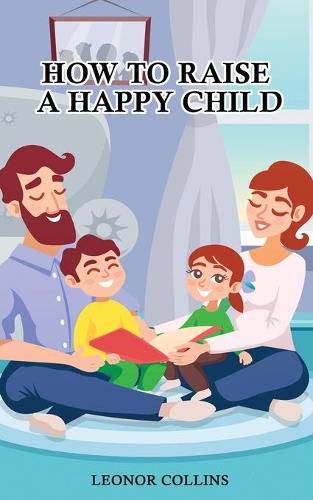 Cover image for How to Raise a Happy Child: A Guide That Gives Useful Tips About Education of Children, Educational Methods and Parenting Styles