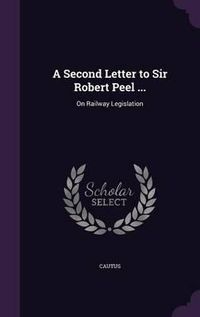 Cover image for A Second Letter to Sir Robert Peel ...: On Railway Legislation