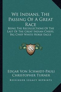 Cover image for We Indians, the Passing of a Great Race: Being the Recollections of the Last of the Great Indian Chiefs, Big Chief White Horse Eagle