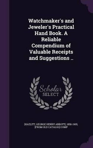 Cover image for Watchmaker's and Jeweler's Practical Hand Book. a Reliable Compendium of Valuable Receipts and Suggestions ..