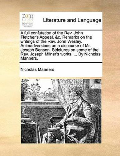 Cover image for A Full Confutation of the REV. John Fletcher's Appeal, &C. Remarks on the Writings of the REV. John Wesley. Animadversions on a Discourse of Mr. Joseph Benson. Strictures on Some of the REV. Joseph Milner's Works. ... by Nicholas Manners.