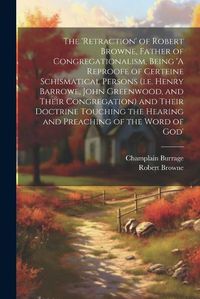 Cover image for The 'retraction' of Robert Browne, Father of Congregationalism, Being 'A Reproofe of Certeine Schismatical Persons (i.e. Henry Barrowe, John Greenwood, and Their Congregation) and Their Doctrine Touching the Hearing and Preaching of the Word of God'