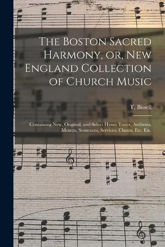 The Boston Sacred Harmony, or, New England Collection of Church Music: Containing New, Original, and Select Hymn Tunes, Anthems, Motetts, Sentences, Services, Chants. Etc. Etc.