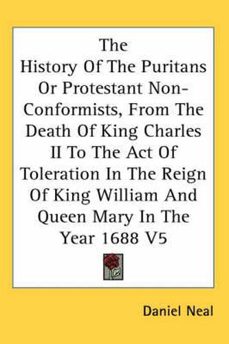 Cover image for The History of the Puritans or Protestant Non-Conformists, from the Death of King Charles II to the Act of Toleration in the Reign of King William and Queen Mary in the Year 1688 V5