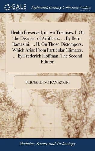 Health Preserved, in two Treatises. I. On the Diseases of Artificers, ... By Bern. Ramazini, ... II. On Those Distempers, Which Arise From Particular Climates, ... By Frederick Hoffman, The Second Edition