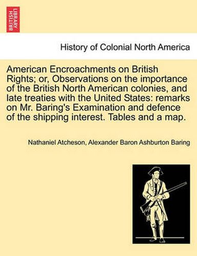 Cover image for American Encroachments on British Rights; Or, Observations on the Importance of the British North American Colonies, and Late Treaties with the United States: Remarks on Mr. Baring's Examination and Defence of the Shipping Interest. Tables and a Map.