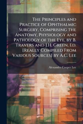 Cover image for The Principles and Practice of Ophthalmic Surgery, Comprising the Anatomy, Physiology and Pathology of the Eye, by B. Travers and J.H. Green, Ed. [Really Compiled From Various Sources] by A.C. Lee