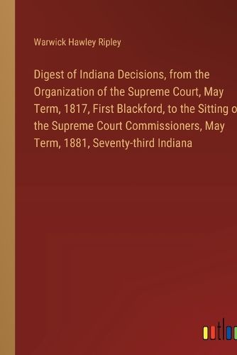 Digest of Indiana Decisions, from the Organization of the Supreme Court, May Term, 1817, First Blackford, to the Sitting of the Supreme Court Commissioners, May Term, 1881, Seventy-third Indiana